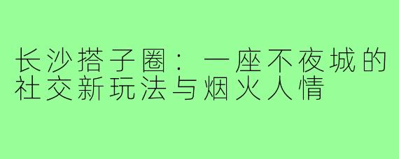 长沙搭子圈：一座不夜城的社交新玩法与烟火人情