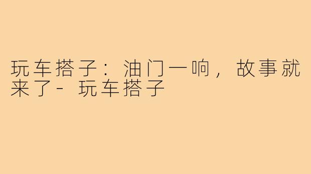 玩车搭子:油门一响,故事就来了-玩车搭子