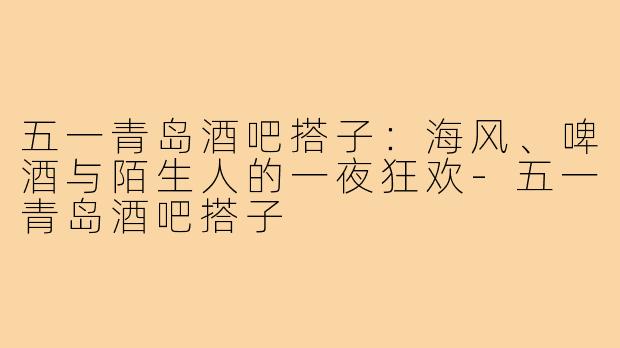 五一青岛酒吧搭子:海风、啤酒与陌生人的一夜狂欢-五一青岛酒吧搭子