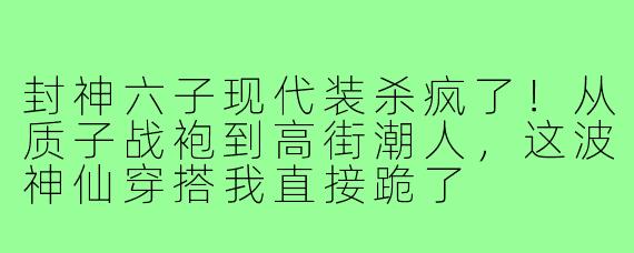 封神六子现代装杀疯了！从质子战袍到高街潮人，这波神仙穿搭我直接跪了
