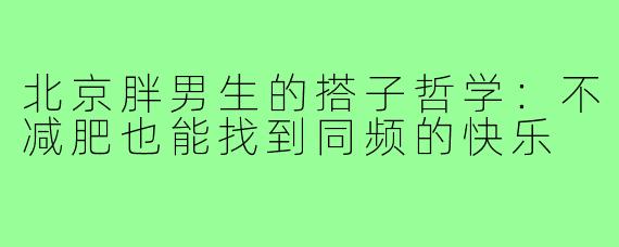北京胖男生的搭子哲学:不减肥也能找到同频的快乐