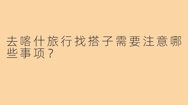 去喀什旅行找搭子需要注意哪些事项?
