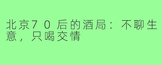 北京70后的酒局:不聊生意,只喝交情