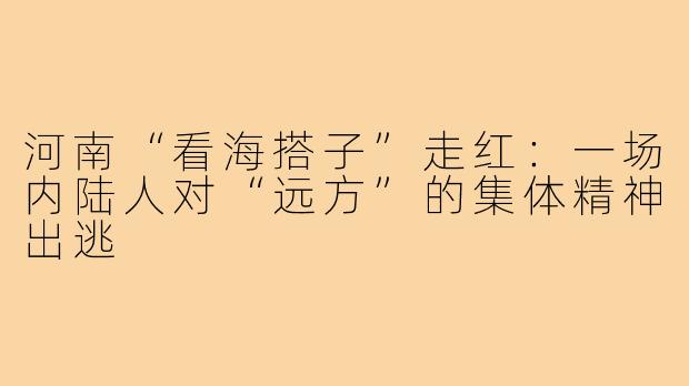 河南“看海搭子”走红:一场内陆人对“远方”的集体精神出逃