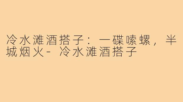 冷水滩酒搭子:一碟嗦螺,半城烟火-冷水滩酒搭子