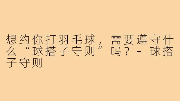 想约你打羽毛球,需要遵守什么“球搭子守则”吗?-球搭子守则