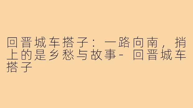 回晋城车搭子:一路向南,捎上的是乡愁与故事-回晋城车搭子