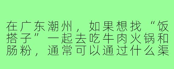 在广东潮州,如果想找“饭搭子”一起去吃牛肉火锅和肠粉,通常可以通过什么渠道或方式认识本地人推荐的老店?