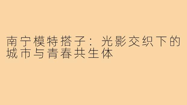 南宁模特搭子：光影交织下的城市与青春共生体
