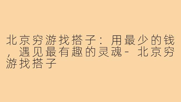 北京穷游找搭子:用最少的钱,遇见最有趣的灵魂-北京穷游找搭子