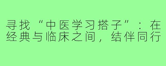 寻找“中医学习搭子”:在经典与临床之间,结伴同行