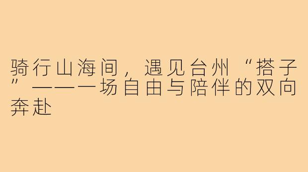 骑行山海间，遇见台州“搭子”——一场自由与陪伴的双向奔赴