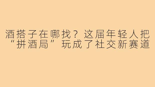 酒搭子在哪找？这届年轻人把“拼酒局”玩成了社交新赛道