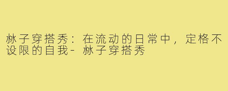 沝子穿搭秀：在流动的日常中，定格不设限的自我-沝子穿搭秀
