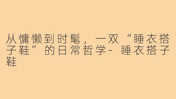 从慵懒到时髦,一双“睡衣搭子鞋”的日常哲学-睡衣搭子鞋