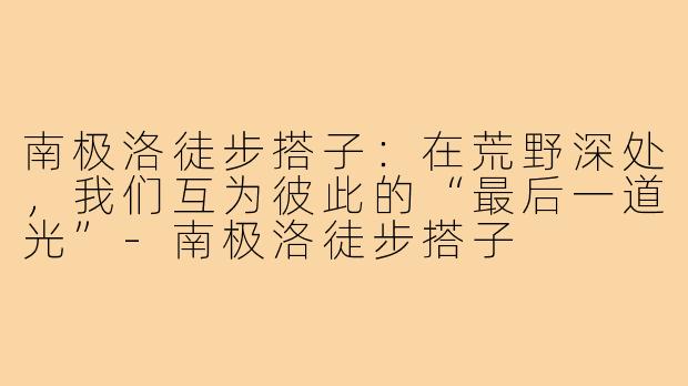 南极洛徒步搭子:在荒野深处,我们互为彼此的“最后一道光”-南极洛徒步搭子