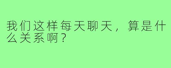 我们这样每天聊天,算是什么关系啊?