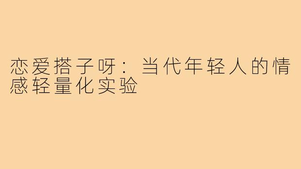恋爱搭子呀：当代年轻人的情感轻量化实验