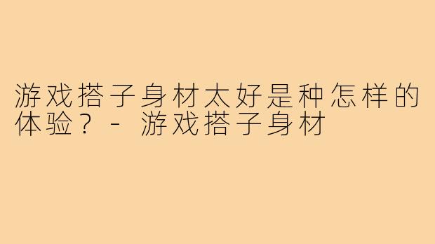 游戏搭子身材太好是种怎样的体验?-游戏搭子身材