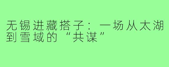 无锡进藏搭子：一场从太湖到雪域的“共谋”