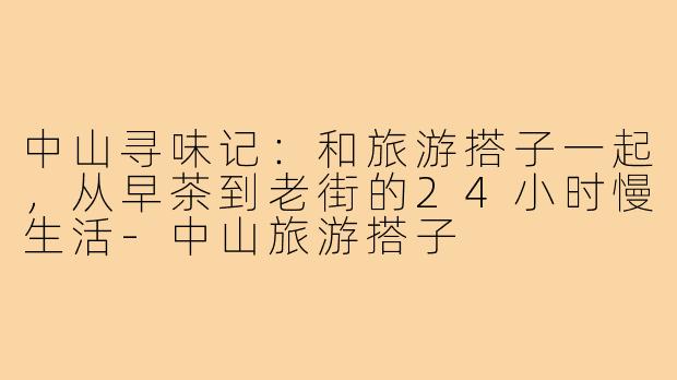 中山寻味记：和旅游搭子一起，从早茶到老街的24小时慢生活-中山旅游搭子