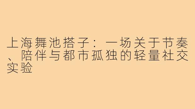 上海舞池搭子:一场关于节奏、陪伴与都市孤独的轻量社交实验