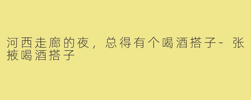 河西走廊的夜,总得有个喝酒搭子-张掖喝酒搭子