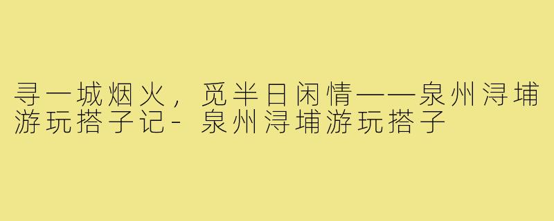 寻一城烟火，觅半日闲情——泉州浔埔游玩搭子记-泉州浔埔游玩搭子