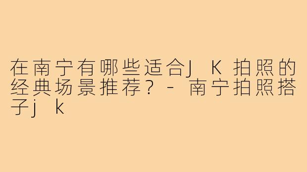 在南宁有哪些适合JK拍照的经典场景推荐？-南宁拍照搭子jk