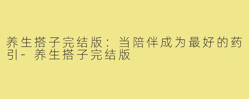 养生搭子完结版:当陪伴成为最好的药引-养生搭子完结版