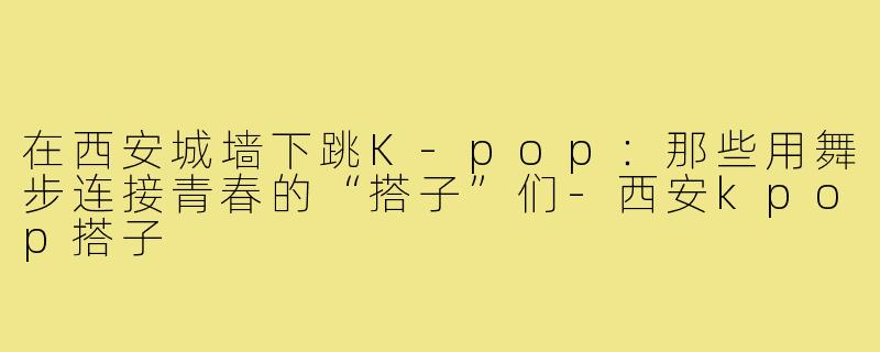 在西安城墙下跳K-pop：那些用舞步连接青春的“搭子”们-西安kpop搭子