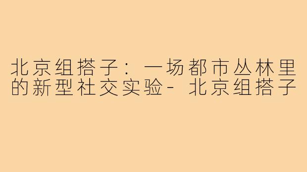 北京组搭子：一场都市丛林里的新型社交实验-北京组搭子