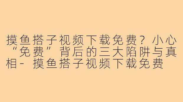 摸鱼搭子视频下载免费?小心“免费”背后的三大陷阱与真相-摸鱼搭子视频下载免费