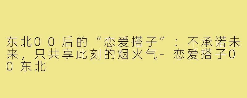 东北00后的“恋爱搭子”:不承诺未来,只共享此刻的烟火气-恋爱搭子00东北