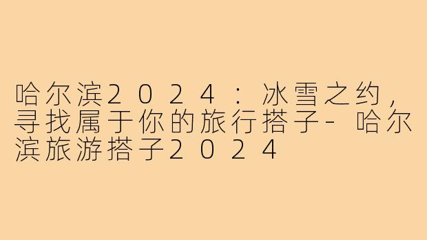 哈尔滨2024:冰雪之约,寻找属于你的旅行搭子-哈尔滨旅游搭子2024