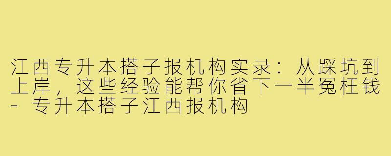 江西专升本搭子报机构实录：从踩坑到上岸，这些经验能帮你省下一半冤枉钱-专升本搭子江西报机构
