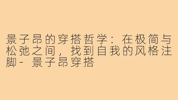 景子昂的穿搭哲学:在极简与松弛之间,找到自我的风格注脚-景子昂穿搭