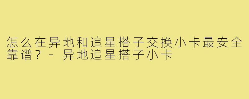 怎么在异地和追星搭子交换小卡最安全靠谱？-异地追星搭子小卡