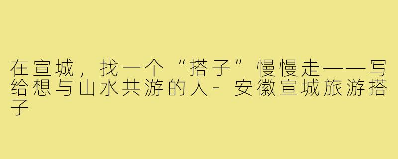 在宣城，找一个“搭子”慢慢走——写给想与山水共游的人-安徽宣城旅游搭子