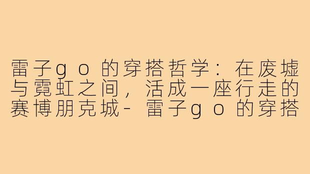 雷子go的穿搭哲学:在废墟与霓虹之间,活成一座行走的赛博朋克城-雷子go的穿搭