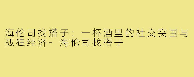 海伦司找搭子：一杯酒里的社交突围与孤独经济-海伦司找搭子