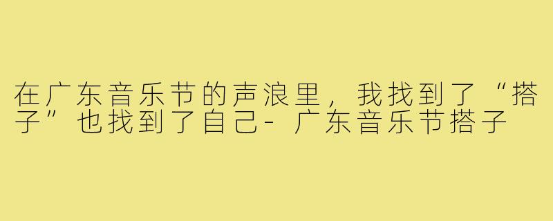 在广东音乐节的声浪里,我找到了“搭子”也找到了自己-广东音乐节搭子