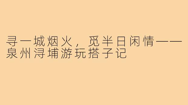 寻一城烟火，觅半日闲情——泉州浔埔游玩搭子记
