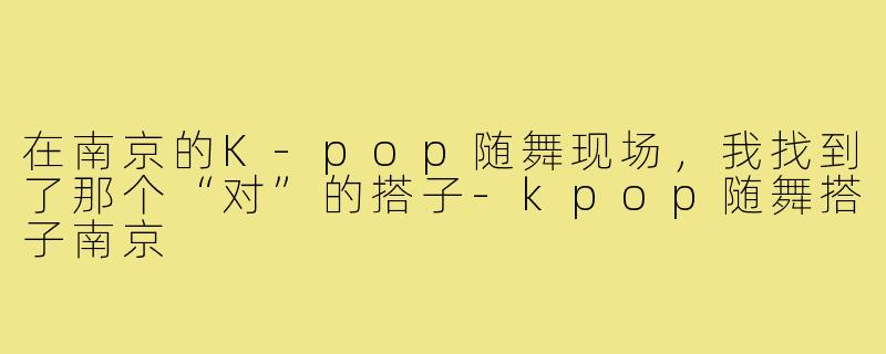 在南京的K-pop随舞现场，我找到了那个“对”的搭子-kpop随舞搭子南京