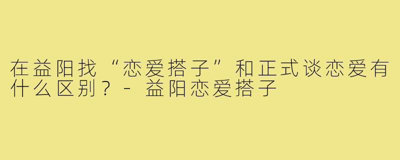 在益阳找“恋爱搭子”和正式谈恋爱有什么区别?-益阳恋爱搭子