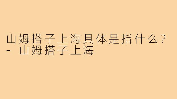 山姆搭子上海具体是指什么?-山姆搭子上海