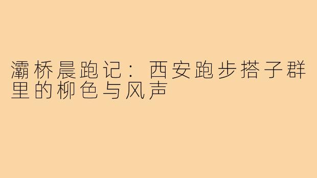 灞桥晨跑记：西安跑步搭子群里的柳色与风声
