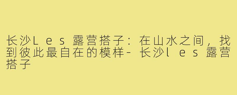 长沙Les露营搭子：在山水之间，找到彼此最自在的模样-长沙les露营搭子