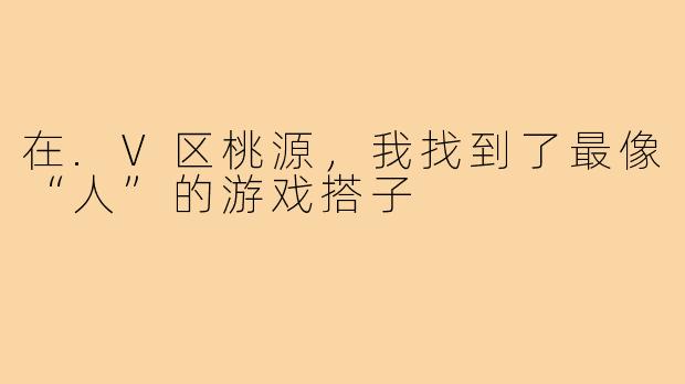 在.V区桃源，我找到了最像“人”的游戏搭子