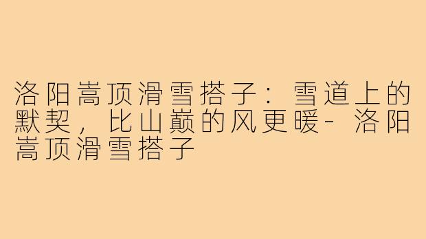 洛阳嵩顶滑雪搭子：雪道上的默契，比山巅的风更暖-洛阳嵩顶滑雪搭子
